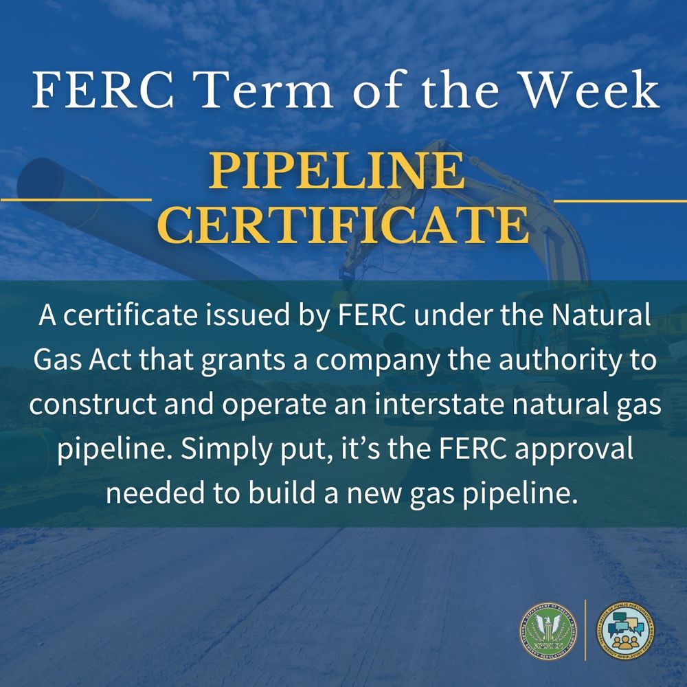 FERC Term of the Week! “Pipeline Certificate”: A certificate issued by FERC under the Natural Gas Act that grants a company the authority to construct and operate an interstate natural gas pipeline. Simply put, it’s the FERC approval needed to build a new gas pipeline.