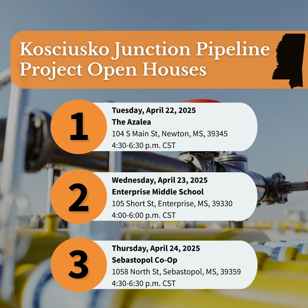 Kosciusko Junction Pipeline Project Open Houses: 1. Tuesday, April 22 at The Azalea in Newton, MS from 4:30–6:30 p.m. CST
2. Wednesday, April 23 at Enterprise Middle School in Enterprise, MS from 4:00–6:00 p.m. CST
3. Thursday, April 24 at Sebastopol Co-Op in Sebastopol, MS from 4:30–6:30 p.m. CST.