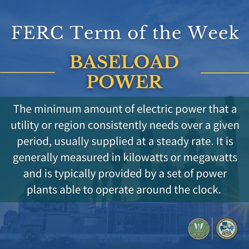 A graphic that reads, "FERC Term of the Week! “Baseload Power”: The minimum amount of electric power that a utility or region consistently needs over a given period, usually supplied at a steady rate. It is generally measured in kilowatts or megawatts and is typically provided by a set of power plants able to operate around the clock." 