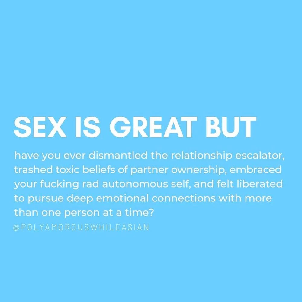Text Reads: Sex is Great But 
have you ever dismantled the relationship escalator, trashed toxic beliefs of partner ownership, embraced your fucking rad autonomous self, and felt liberated to pursue deep emotional connections with more than one person at a time? 
Credit to: @polyamorouswhileasian