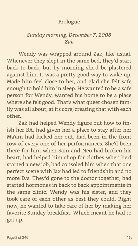 Text reads: Prologue Sunday morning, December 7, 2008 Zak Wendy was wrapped around Zak, like usual. Whenever they slept in the same bed, they’d start back to back, but by morning she’d be plastered against him. It was a pretty good way to wake up. Made him feel close to her, and glad she felt safe enough to hold him in sleep. He wanted to be a safe person for Wendy, wanted his home to be a place where she felt good. That’s what queer chosen family was all about, at its core, creating that with each other. Zak had helped Wendy figure out how to finish her BA, had given her a place to stay after her Ma’am had kicked her out, had been in the front row of every one of her performances. She’d been there for him when Sam and Neo had broken his heart, had helped him shop for clothes when he’d started a new job, had consoled him when that one perfect scene with Jax had led to friendship and no more D/s. They’d gone to the doctor together, had started hormones in back to back appointments in the same clinic. Wendy was his sister, and they took care of each other as best they could. Right now, he wanted to take care of her by making her favorite Sunday breakfast. Which meant he had to get up.