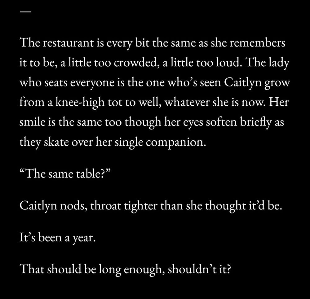 —
The restaurant is every bit the same as she remembers it to be, a little too crowded, a little too loud. The lady who seats everyone is the one who’s seen Caitlyn grow from a knee-high tot to well, whatever she is now. Her smile is the same too though her eyes soften briefly as they skate over her single companion.
“The same table?”
Caitlyn nods, throat tighter than she thought it’d be.
It’s been a year.
That should be long enough, shouldn’t it?

