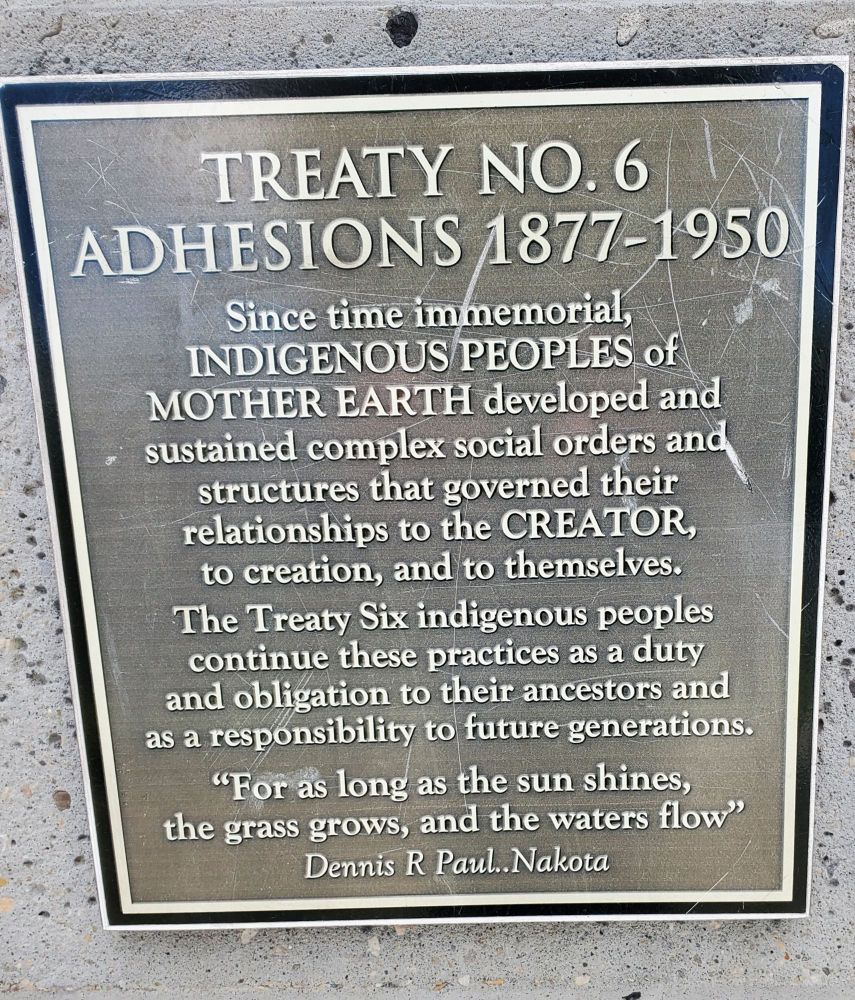 Plaque reading treaty No 6Aadhesions 1877 - 1950.  Since time immemorial indigenous peoples of mother Earth developed and sustained complex social orders in structures that governed their relationships to the Creator  to creation to themselves. The Treaty 6 indigenous peoples continue these practices as a duty and obligation to their ancestors and as a responsibility to future generations. " For as long as the sun shines the grass crows and the waters Flow".  Dennis Paul nakota
