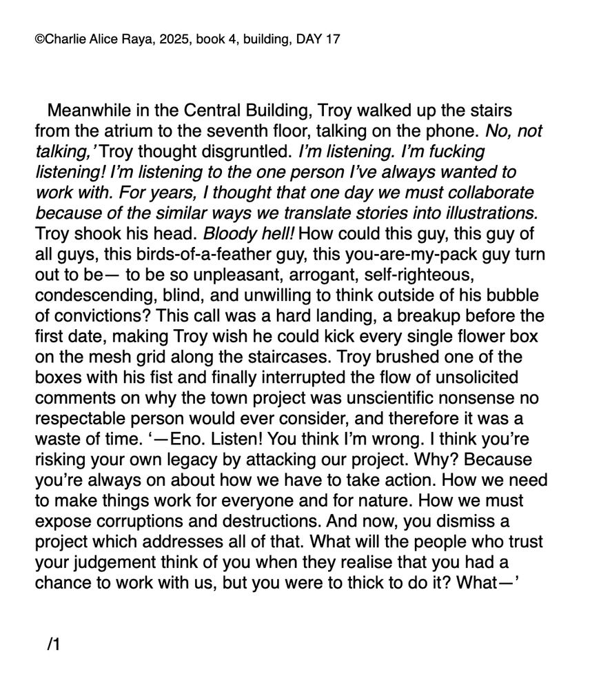 Meanwhile in the Central Building, Troy walked up the stairs from the atrium to the seventh floor, talking on the phone. No, not talking,’ Troy thought disgruntled. I’m listening. I’m fucking listening! I’m listening to the one person I’ve always wanted to work with. For years, I thought that one day we must collaborate because of the similar ways we translate stories into illustrations. Troy shook his head. Bloody hell! How could this guy, this guy of all guys, this birds-of-a-feather guy, this you-are-my-pack guy turn out to be— to be so unpleasant, arrogant, self-righteous, condescending, blind, and unwilling to think outside of his bubble of convictions? This call was a hard landing, a breakup before the first date, making Troy wish he could kick every single flower box on the mesh grid along the staircases. Troy brushed one of the boxes with his fist and finally interrupted the flow of unsolicited comments on why the town project was unscientific nonsense no respectable person would ever consider, and therefore it was a waste of time. ‘—Eno. Listen! You think I’m wrong. I think you’re risking your own legacy by attacking our project. Why? Because you’re always on about how we have to take action. How we need to make things work for everyone and for nature. How we must expose corruptions and destructions. And now, you dismiss a project which addresses all of that. What will the people who trust your judgement think of you when they realise that you had a chance to work with us, but you were to thick to do it? What—’ 


/1