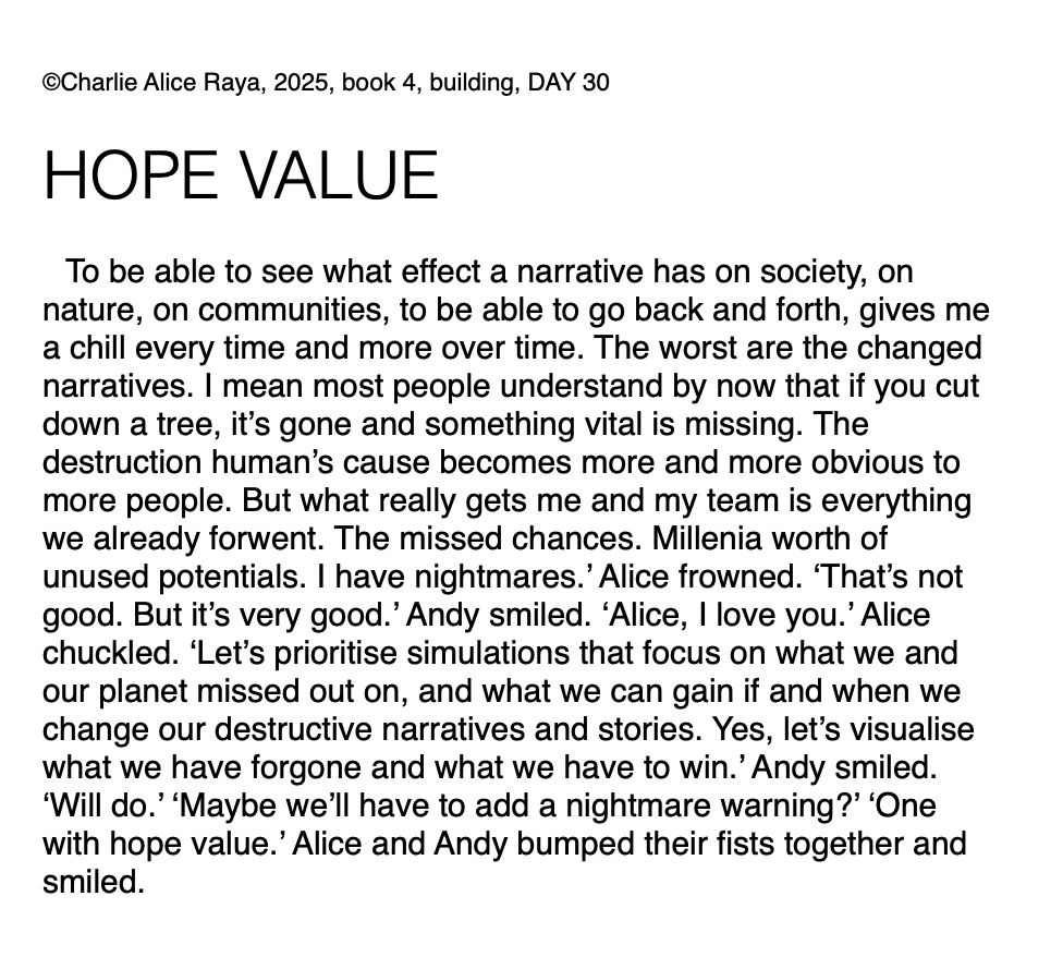 To be able to see what effect a narrative has on society, on nature, on communities, to be able to go back and forth, gives me a chill every time and more over time. The worst are the changed narratives. I mean most people understand by now that if you cut down a tree, it’s gone and something vital is missing. The destruction human’s cause becomes more and more obvious to more people. But what really gets me and my team is everything we already forwent. The missed chances. Millenia worth of unused potentials. I have nightmares.’ Alice frowned. ‘That’s not good. But it’s very good.’ Andy smiled. ‘Alice, I love you.’ Alice chuckled. ‘Let’s prioritise simulations that focus on what we and our planet missed out on, and what we can gain if and when we change our destructive narratives and stories. Yes, let’s visualise what we have forgone and what we have to win.’ Andy smiled. ‘Will do.’ ‘Maybe we’ll have to add a nightmare warning?’ ‘One with hope value.’ Alice and Andy bumped their fists together and smiled.