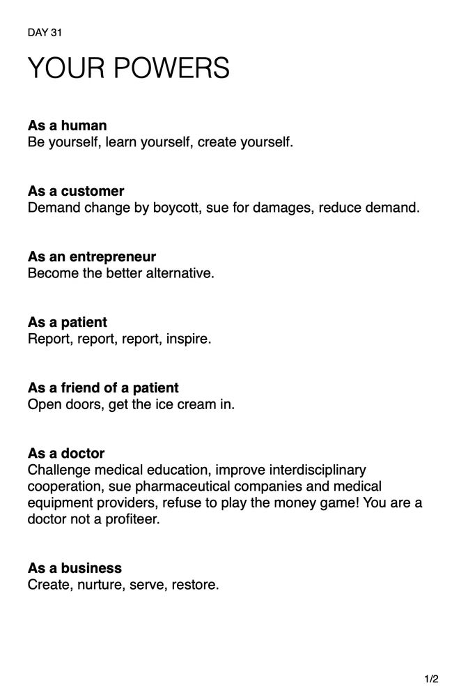  YOUR POWERS 

As a human: be yourself, learn yourself, create yourself. As a customer: demand change by boycott, sue for damages, reduce demand. As an entrepreneur: become the better alternative. As a patient: report, report, report, inspire. As a friend of a patient: open doors, get the ice cream in. As a doctor: challenge medical education, improve interdisciplinary cooperation, sue pharmaceutical companies and medical equipment providers, refuse to play the money game! You are a doctor not a profiteer. As a business: create, nurture, serve, restore.