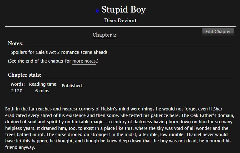Archive Of Our Own page of my fic, Stupid Boy, with the first paragraph of Chapter 2. Chapter notes warn for Gale's Act 2 romance scene spoilers. Chapter text is as follows: "Both in the far reaches and nearest corners of Halsin’s mind were things he would not forget even if Shar eradicated every shred of his existence and then some. She tested his patience here. The Oak Father’s domain, drained of soul and spirit by unthinkable magic—a century of darkness having born down on him for so many helpless years. It drained him, too, to exist in a place like this, where the sky was void of all wonder and the trees bathed in rot. The curse droned on strongest in the midst, a terrible, low rumble. Thaniel never would have let this happen, he thought, and though he knew deep down that the boy was not dead, he mourned his friend anyway."