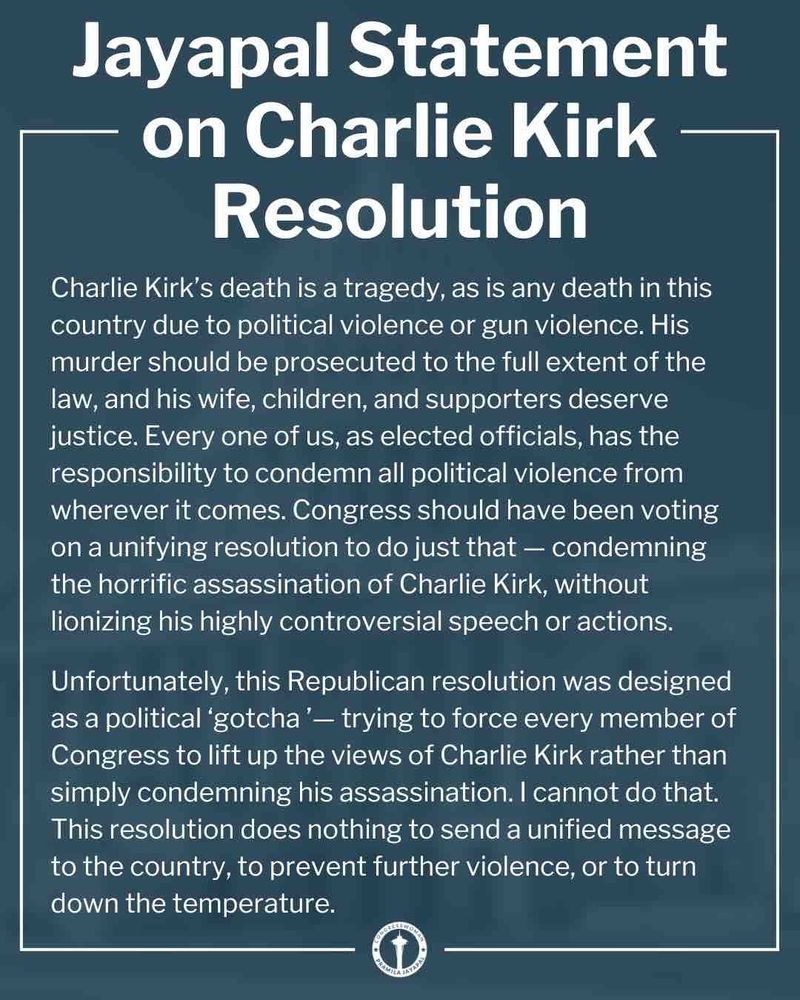 Jayapal Statement on Charlie Kirk - Resolution
Charlie Kirk's death is a tragedy, as is any death in this country due to political violence or gun violence. His murder should be prosecuted to the full extent of the law, and his wife, children, and supporters deserve justice. Every one of us, as elected officials, has the responsibility to condemn all political violence from wherever it comes. Congress should have been voting on a unifying resolution to do just that - condemning the horrific assassination of Charlie Kirk, without lionizing his highly controversial speech or actions.
Unfortunately, this Republican resolution was designed as a political 'gotcha'- trying to force every member of Congress to lift up the views of Charlie Kirk rather than simply condemning his assassination. I cannot do that.
This resolution does nothing to send a unified message to the country, to prevent further violence, or to turn down the temperature.