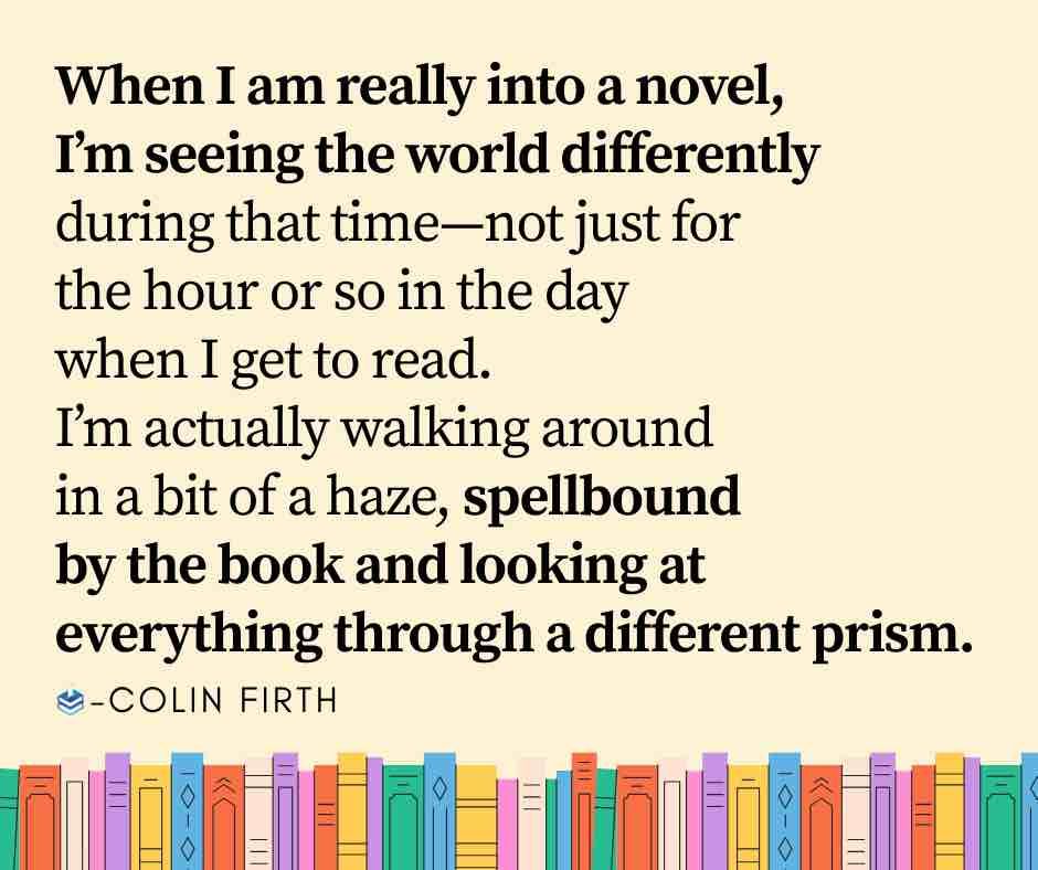 When I am really into a novel, I'm seeing the world differently during that time-not just for the hour or so in the day when I get to read.
I'm actually walking around in a bit of a haze, spellbound by the book and looking at
everything through a different prism.
-COLIN FIRTH