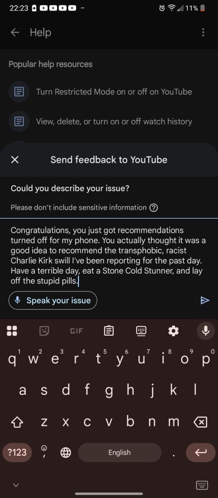I light YouTube up for recommending Charlie Kirk after I spent a day reporting his unblockable ads- "Congratulations, you just got recommendations turned off for my phone. You actually thought it was a good idea to recommend the transphobic, racist Charlie Kirk swill I've been reporting for the past day. Have a terrible day, eat a Stone Cold Stunner, and lay off the stupid pills."