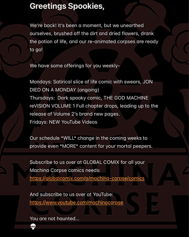 Greetings Spookies,

We’re back! It’s been a moment, but we unearthed ourselves, brushed off the dirt and dried flowers, drank the potion of life, and our re-animated corpses are ready to go!

We have some offerings for you weekly-

Mondays: Satirical slice of life comic with swears, JON DIED ON A MONDAY (ongoing)
Thursdays:  Dark spooky comic, THE GOD MACHINE reVISION VOLUME 1 Full chapter drops, leading up to the release of Volume 2’s brand new pages.
Fridays: NEW YouTube Videos 

Our schedule *WILL* change in the coming weeks to provide even *MORE* content for your mortal peepers.

Subscribe to us over at GLOBAL COMIX for all your Machina Corpse comics needs:
https://globalcomix.com/a/machina-corpse/comics

And subscribe to us over at YouTube:
https://www.youtube.com/machinacorpse

You are not haunted…
💀