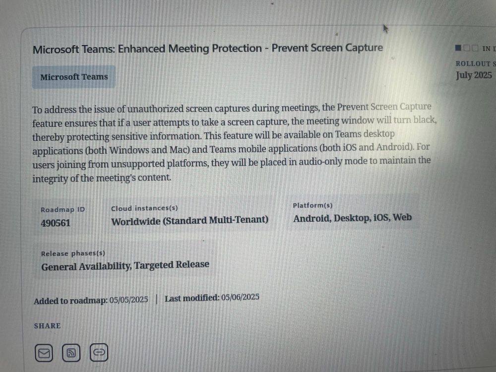 Microsoft Teams: Enhanced Meeting Protection - Prevent Screen Capture
Microsoft Teams
To address the issue of unauthorized screen captures during meetings, the Prevent Screen Capture feature ensures that if a user attempts to take a screen capture, the meeting window will turn black, thereby protecting sensitive information. This feature will be available on Teams desktop applications (both Windows and Mac) and Teams mobile applications (both iOS and Android. For users joining from unsupported platforms, they will be placed in audio-only mode to maintain the integrity of the meeting's content.
Roadmap ID
490561
Cloud instances(s)
Worldwide (Standard Multi-Tenant)
Platform (s)
Android, Desktop, iOS, Web
IN I
ROLLOUT S
July 2025
Release phases(s)
General Availability, Targeted Release
Added to roadmap: 05/05/2025
SHARE
Last modified: 05/06/2025
