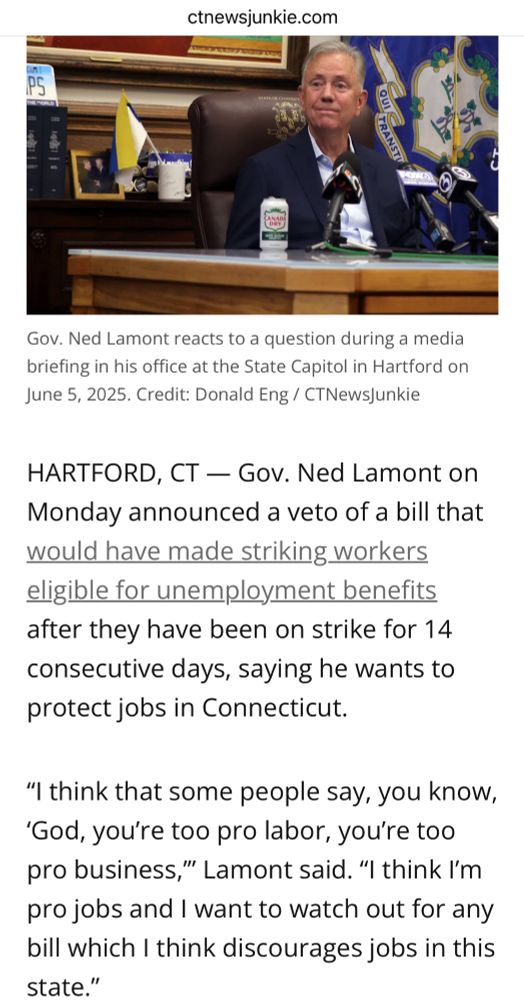 A screenshot from ctnewsjunkie.com. A photo of a smug-looking older white man sitting at a desk with the flag of Connecticut behind him. The caption reads “Gov. Ned Lamont reacts to a question during a media briefing in his office at the State Capitol in Hartford on June 5, 2025. Credit: Donald Eng / CTNewsJunkie.” The article continues:
“HARTFORD, CT — Gov. Ned Lamont on Monday announced a veto of a bill that would have made striking workers eligible for unemployment benefits after they have been on strike for 14 consecutive days, saying he wants to protect jobs in Connecticut. 

“I think that some people say, you know, ‘God, you’re too pro labor, you’re too pro business,’” Lamont said. “I think I’m pro jobs and I want to watch out for any bill which I think discourages jobs in this state.””