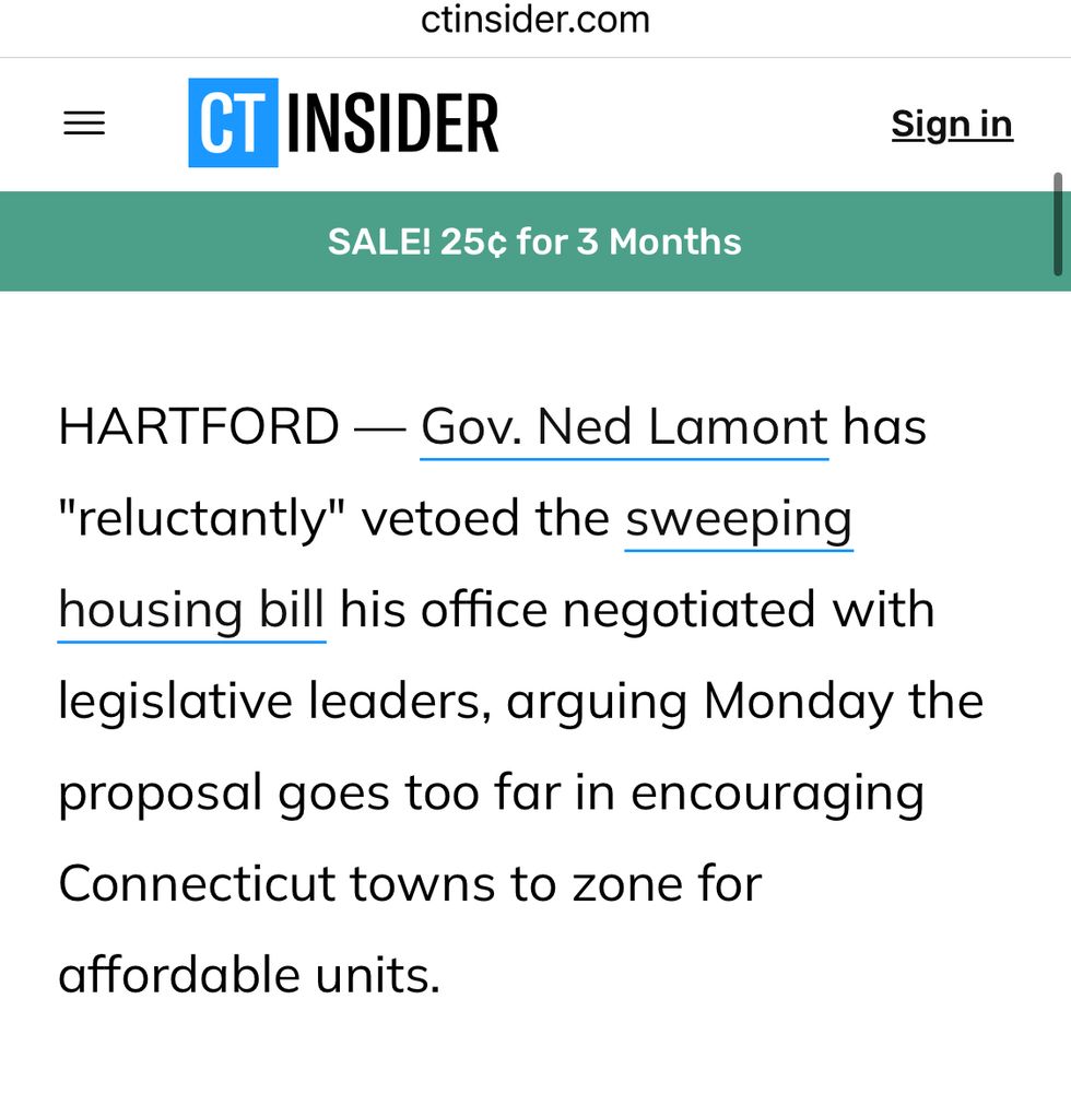 A screenshot from CT insider. The text reads “HARTFORD — Gov. Ned Lamont has “reluctantly" vetoed the sweeping housing bill his office negotiated with legislative leaders, arguing Monday the proposal goes too far in encouraging Connecticut towns to zone for
affordable units.”