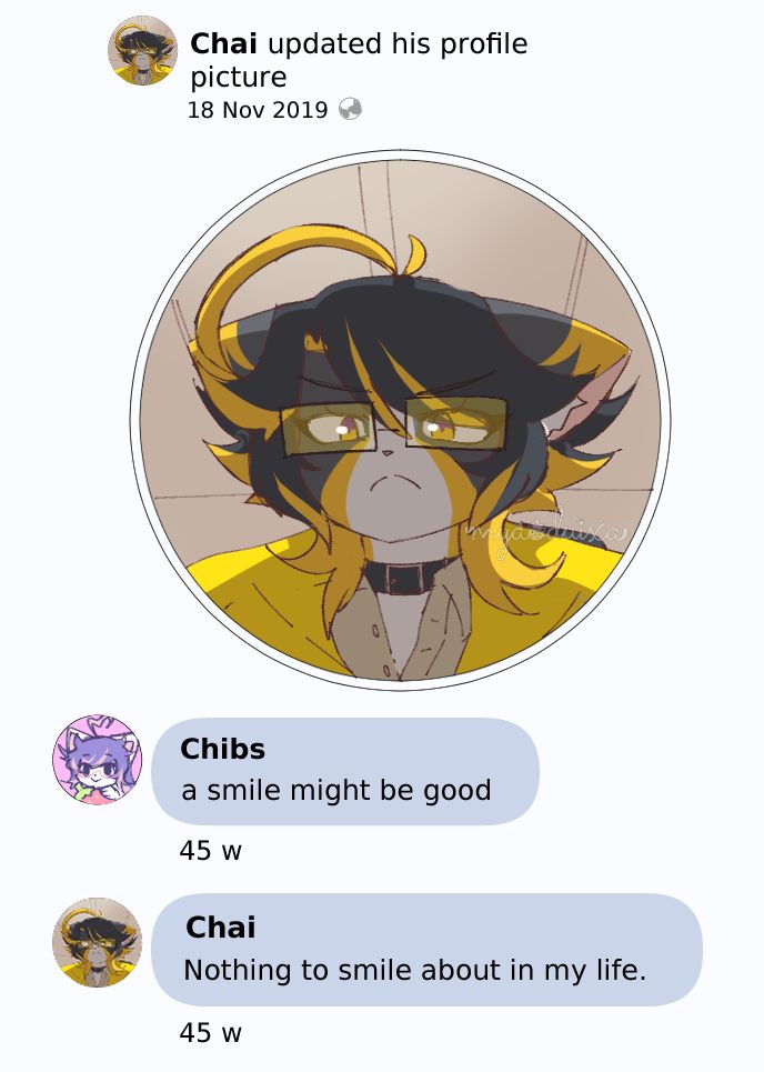 A meme redraw based on "Nothing to smile about in my life" from Facebook.

Chai updated his profile picture.
18 Nov 2019 

Chibs: A smile might be good

45w

Chai: Nothing to smile about in my life.

45w