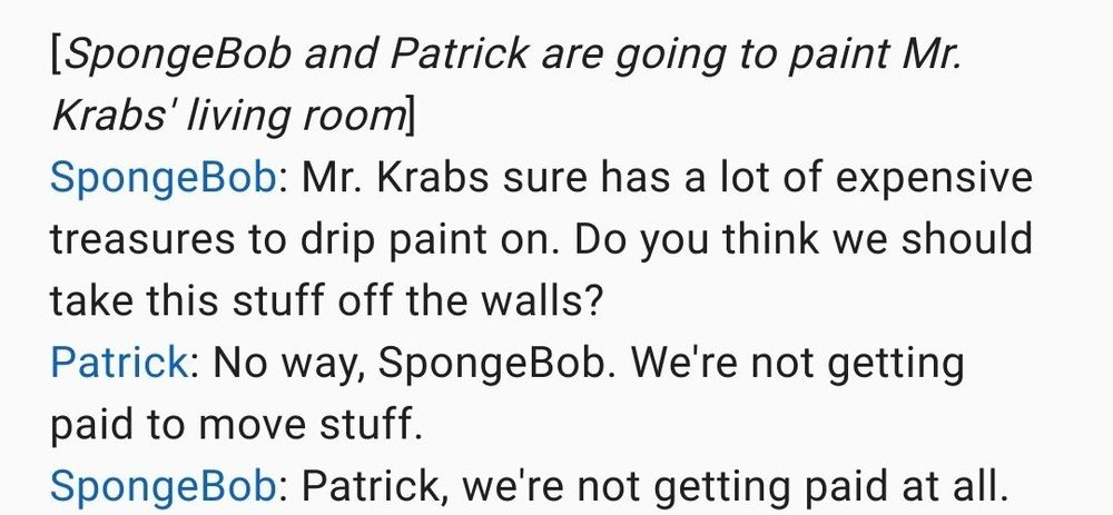 Text screenshot
[SpongeBob and Patrick are going to paint Mr. Krabs' living room]
SpongeBob: Mr. Krabs sure has a lot of expensive treasures to drip paint on. Do you think we should take this stuff off the walls ?
Patrick: No way, SpongeBob. We're not getting paid to move stuff.
SpongeBob: Patrick, we're not getting paid at all.