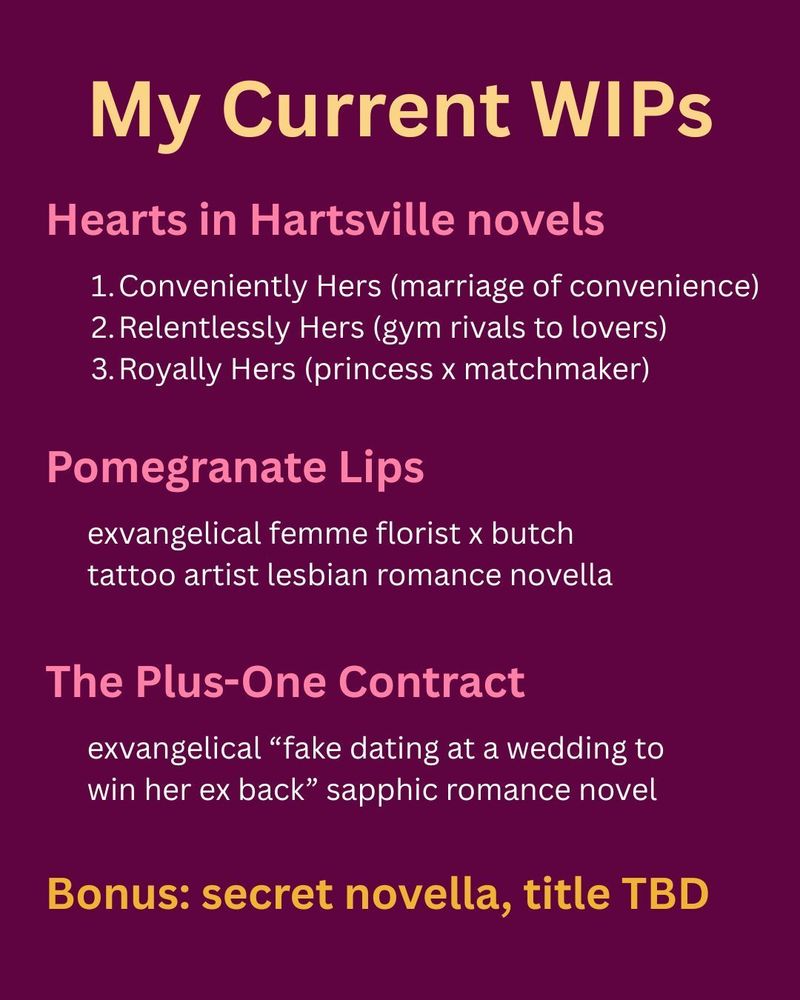 My Current WIPs: 

The Hearts in Hartsville novels (Conveniently Hers, marriage of convenience; Relentlessly Hers, gym rivals to lovers; Royally Hers, princess x matchmaker). 

Pomegranate Lips (exvangelical femme florist x butch tattoo artist lesbian romance novella). 

The Plus-One Contract (exvangelical "fake dating at a wedding to win her ex back" sapphic romance novel). 

Bonus: secret novella, title TBD.