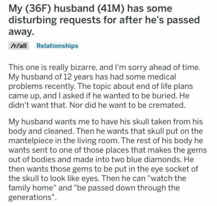 reddit post with title: "my (36f) husband (41m) has some disturbing requests for after he's passed away"

body of post: this one is really bizarre, and i'm sorry ahead of time. my husband of 12 years has had some medical problems recently. the topic about end of life plans came up, and i asked if he wanted to be buried. he didn't want that. nor did he want to be cremated.

my husband wants me to have his skull taken from his body and cleaned. then he wants that skull put on the mantelpiece in the living room. the rest of his body he wants sent to one of those places that makes the gems out of bodies and made into two blue diamonds. he then wants those gems to be put in the eye socket of the skull to look like eyes. then he can "qatch the family home" and "be passed down through the generations" 