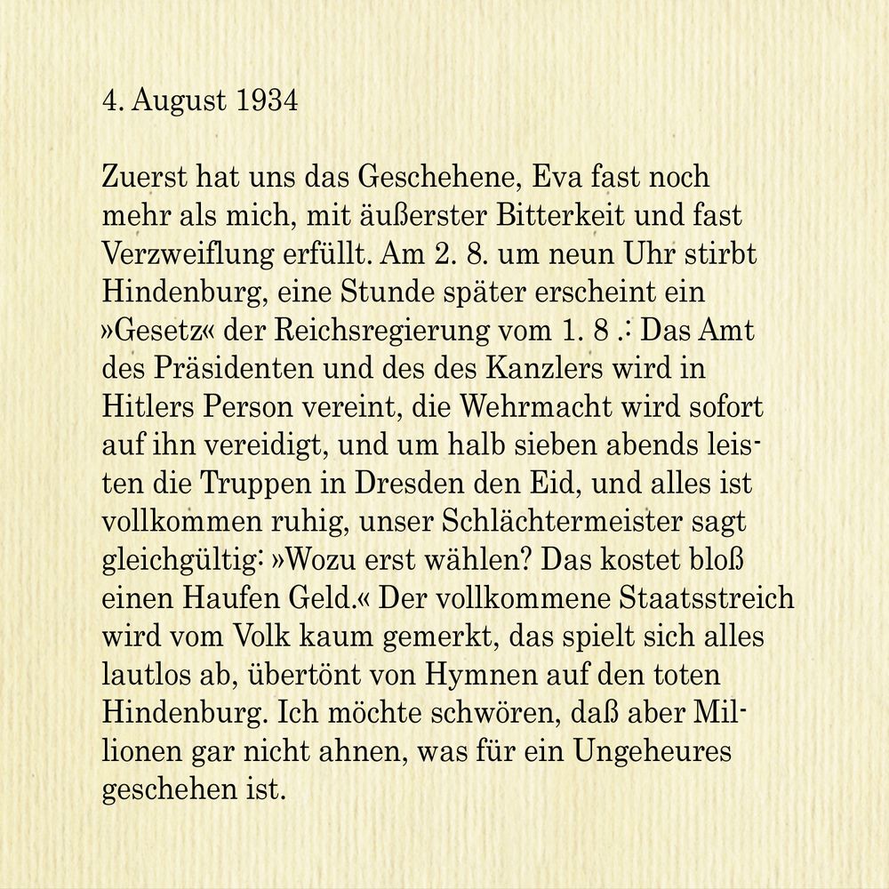 4. August 1934

Zuerst hat uns das Geschehene, Eva fast noch mehr als mich, mit äußerster Bitterkeit und fast Verzweiflung erfüllt. Am 2. 8. um neun Uhr stirbt Hindenburg, eine Stunde später erscheint ein »Gesetz« der Reichsregierung vom 1.8.: Das Amt des Präsidenten und des des Kanzlers wird in Hitlers Person vereint, die Wehrmacht wird sofort auf ihn vereidigt, und um halb sieben abends leisten die Truppen in Dresden den Eid, und alles ist vollkommen ruhig, unser Schlächtermeister sagt gleichgültig: »Wozu erst wählen? Das kostet bloß einen Haufen Geld.« Der vollkommene Staatsstreich wird vom Volk kaum gemerkt, das spielt sich alles lautlos ab, übertönt von Hymnen auf den toten Hindenburg. Ich möchte schwören, daß aber Millionen gar nicht ahnen, was für ein Ungeheures geschehen ist.


English:

August 4, 1934

At first, events made us extremely bitter and almost desperate, Eva almost more than myself. Hindenburg dies at nine o'clock on the 2nd of August, one hour later a "law" of the Reich Government of August 1 appears: The offices of the President and the Chancellor are united in Hitler's person, the army (Wehrmacht) will give its oath to him, and at half past six the troops in Dresden swore their oath and everything is completely calm. Our butcher says indifferently: "Why vote first? It just costs a lot of money." The people hardly notice this complete coup 'etat, 
it all takes place in silence, drowned out by hymns to the dead Hindenburg. I would swear that millions upon millions have no idea what a monstrous thing has occurred.