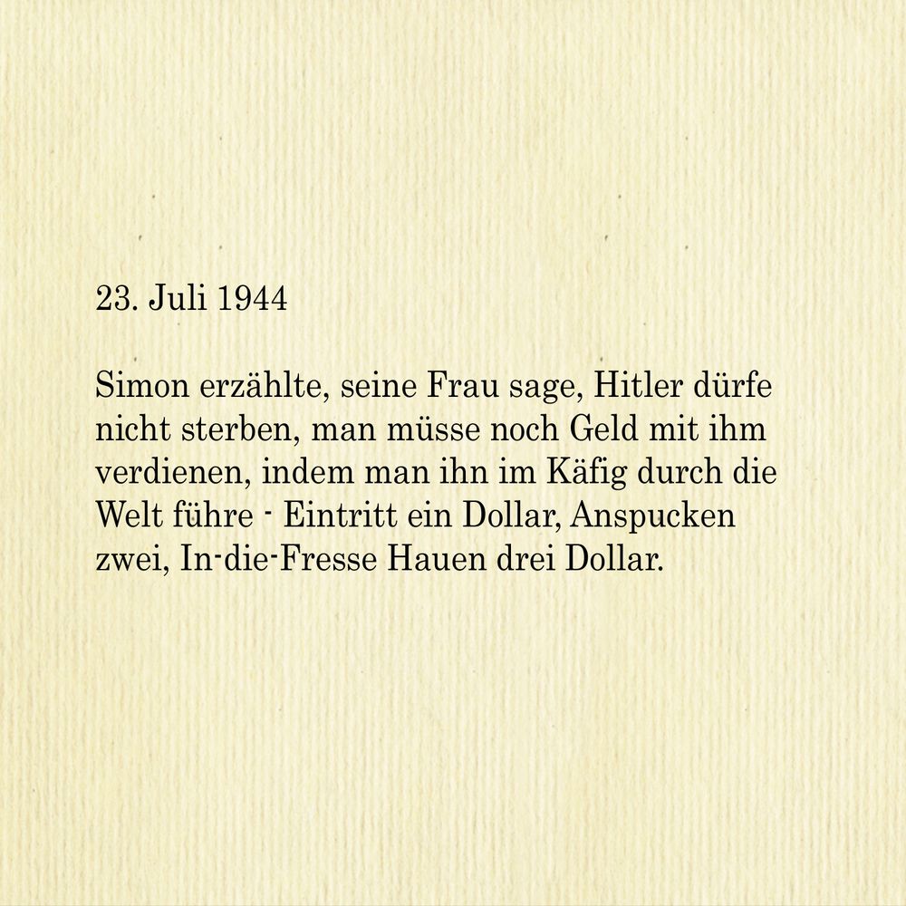 23. Juli 1944

Simon erzählte, seine Frau sage, Hitler dürfe nicht sterben, man müsse noch Geld mit ihm verdienen, indem man ihn im Käfig durch die Welt führe - Eintritt ein Dollar, Anspucken zwei, In-die-Fresse Hauen drei Dollar. 


English:

July 23, 1944

Simon told me his wife says Hitler must not be allowed to die, he can be used to earn money by taking him around the world in a cage one dollar to look at him, two dollars to spit at him, three dollars to smack him in the mug.