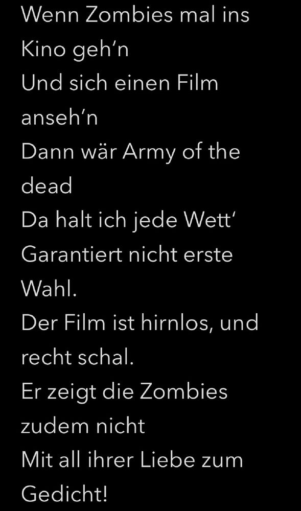 Wenn Zombies mal ins Kino geh‘n
Und sich einen Film anseh’n
Dann wär Army of the dead
Da halt ich jede Wett‘
Garantiert nicht erste Wahl. 
Der Film ist hirnlos, und recht schal. 
Er zeigt die Zombies zudem nicht
Mit all ihrer Liebe zum Gedicht!