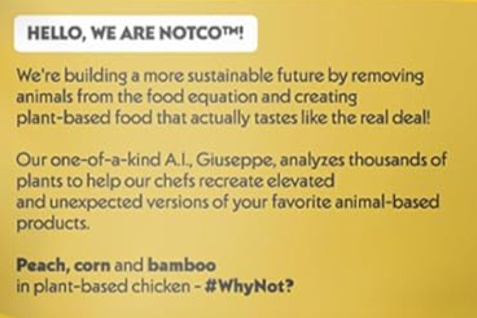 screenshot of text that says

hello, we are notco!
we're building a more sustainable future by removing animals from the food equation and creating plant-based food that actually tastes like the real deal!

our one-of-a-kind a.i., giuseppe, analyzes thousands of plants to help our chefs recreate elevated and unexpected versions of your favorite animal-based products.

peach, corn and bamboo in plant-based chicken - #whynot?