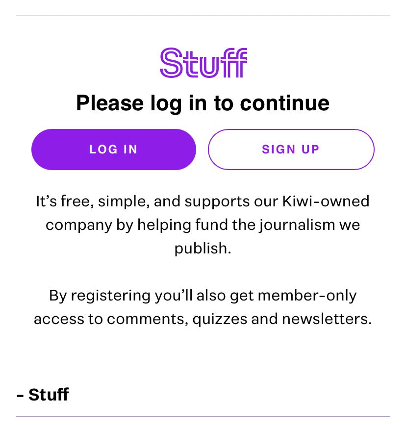 Stuff article barrier:

“Please login to continue” (login and sign up toggles)

“It’s free simple and supports our Kiwi owned company by helping fund the journalism we publish. By registering you’ll also get member only access to comments quizzes and newsletters.” 

– Stuff