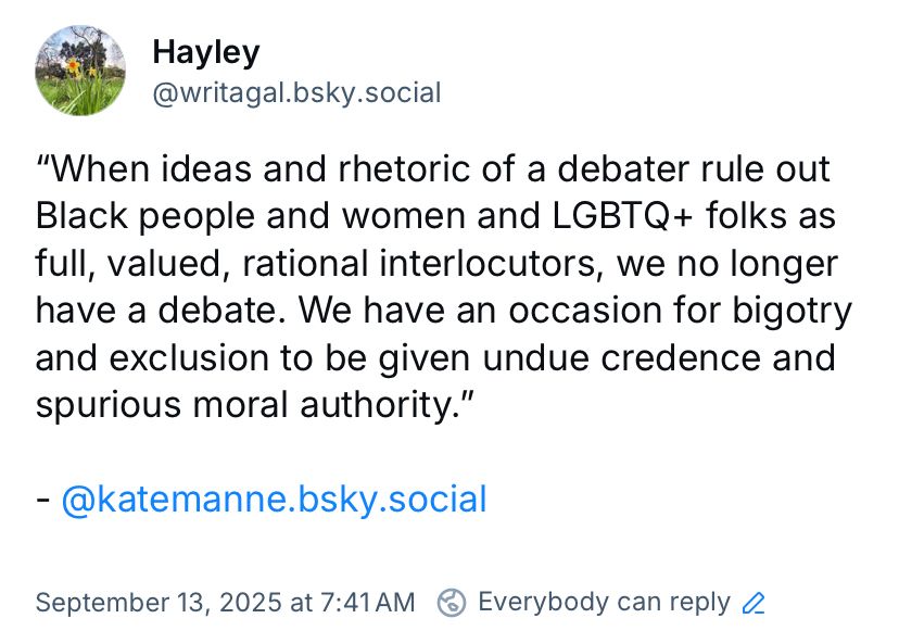 “When ideas and rhetoric of a debate rule out Black people and women and LGBTQ+ folks as full, valued, rational interlocutors, we no longer have a debate. We have an occasion for bigotry and exclusion to be given undue credence and spurious moral authority.”

- Kate Manne