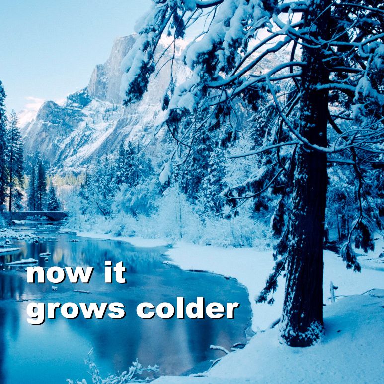 A frozen snowy forest scene with a cold freezing lake in the foreground, a dark pine tree covered with snow, and a cold blue sky. The words "now it grows colder" are upon the lake.