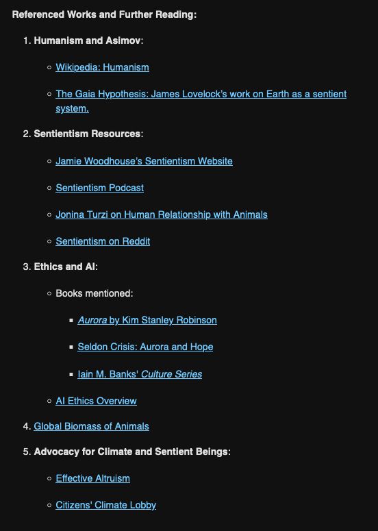 Referenced Works and Further Reading:

    Humanism and Asimov:
        Wikipedia: Humanism
        The Gaia Hypothesis: James Lovelock’s work on Earth as a sentient system.
    Sentientism Resources:
        Jamie Woodhouse’s Sentientism Website
        Sentientism Podcast
        Jonina Turzi on Human Relationship with Animals
        Sentientism on Reddit
    Ethics and AI:
        Books mentioned:
            Aurora by Kim Stanley Robinson
            Seldon Crisis: Aurora and Hope
            Iain M. Banks' Culture Series
        AI Ethics Overview
    Global Biomass of Animals
    Advocacy for Climate and Sentient Beings:
        Effective Altruism
        Citizens' Climate Lobby