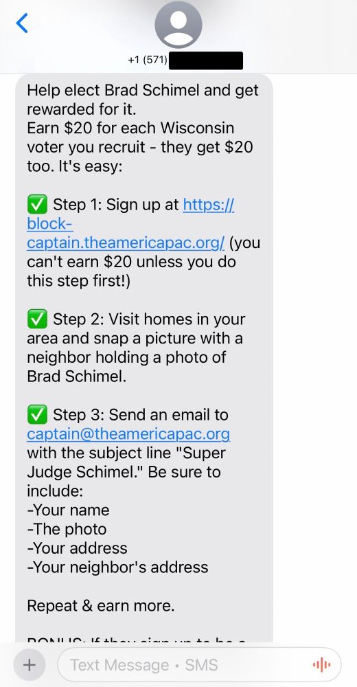 +1 (571) Help elect Brad Schimel and get rewarded for it. Earn $20 for each Wisconsin voter you recruit - they get $20 too. It's easy: ✅ Step 1: Sign up at https://block-captain.theamericapac.org/ (you can't earn $20 unless you do this step first!) ✅ Step 2: Visit homes in your area and snap a picture with a neighbor holding a photo of Brad Schimel. ✅ Step 3: Send an email to captain@theamericapac.org with the subject line 