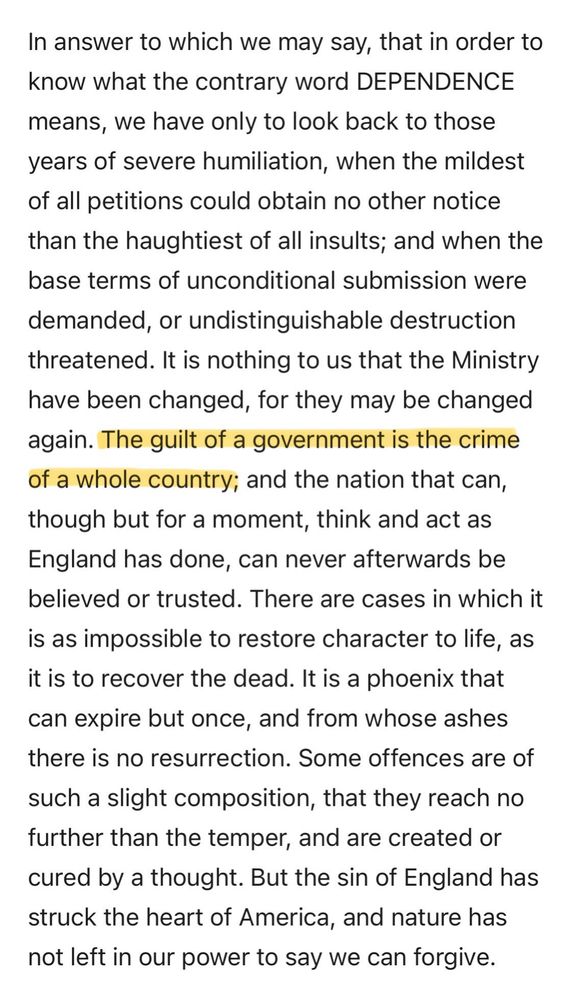 (Excerpt from The American Crisis XII by Thomas Paine, October 29, 1782)

In answer to which we may say, that in order to know what the contrary word dependence means, we have only to look back to those years of severe humiliation, when the mildest of all petitions could obtain no other notice than the haughtiest of all insults; and when the base terms of unconditional submission were demanded, or undistinguishable destruction threatened. It is nothing to us that the Ministry have been changed, for they may be changed again. THE GUILT OF A GOVERNMENT IS THE CRIME OF A WHOLE COUNTRY; and the nation that can, though but for a moment, think and act as England has done, can never afterwards be believed or trusted. There are cases in which it is as impossible to restore character to life, as it is to recover the dead. It is a phoenix that can expire but once, and from whose ashes there is no resurrection. Some offences are of such a slight composition, that they reach no further than the temper, and are created or cured by a thought. But the sin of England has struck the heart of America, and nature has not left in our power to say we can forgive.