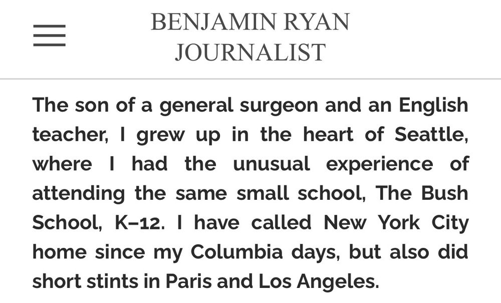 BENJAMIN RYAN JOURNALIST The son of a general surgeon and an English teacher, I grew up in the heart of Seattle, where I had the unusual experience of attending the same small school, The Bush School, K–12. I have called New York City home since my Columbia days, but also did short stints in Paris and Los Angeles.