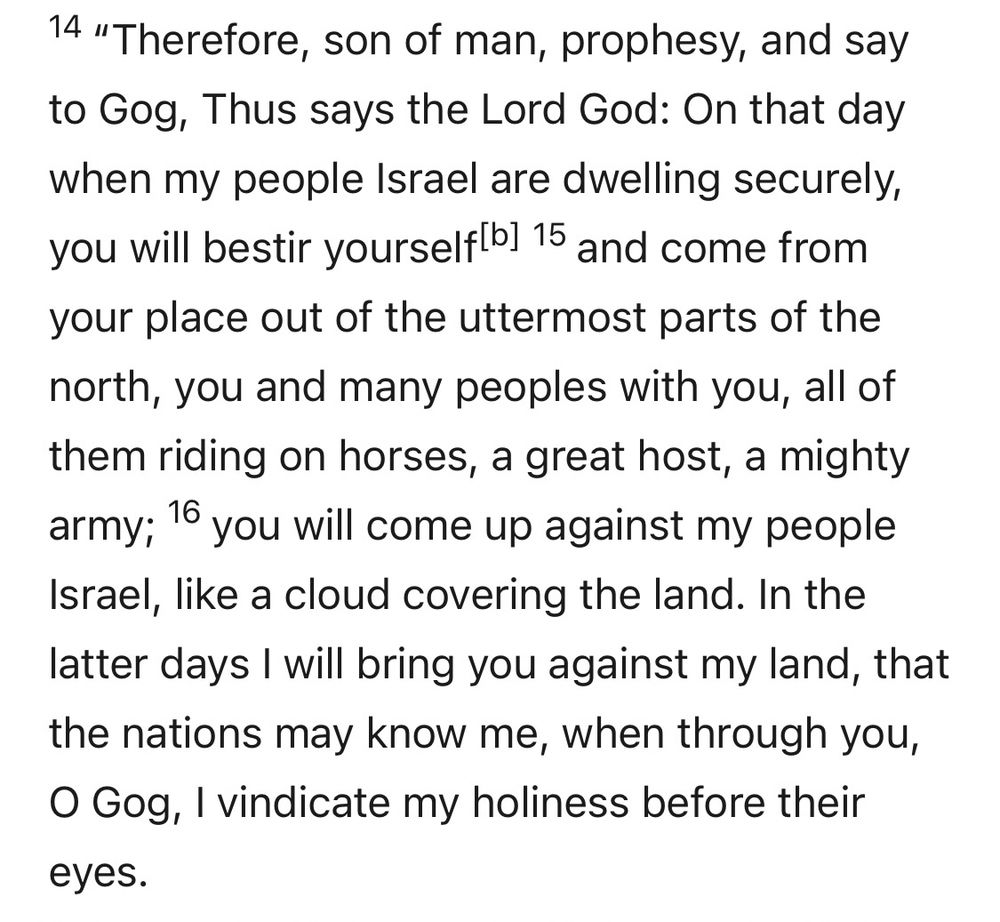 Ezekiel 38:14-16 (RSV): 14 “Therefore, son of man, prophesy, and say to Gog, Thus says the Lord God: On that day when my people Israel are dwelling securely, you will bestir yourself 15 and come from your place out of the uttermost parts of the north, you and many peoples with you, all of them riding on horses, a great host, a mighty army; 16 you will come up against my people Israel, like a cloud covering the land. In the latter days I will bring you against my land, that the nations may know me, when through you, O Gog, I vindicate my holiness before their eyes.