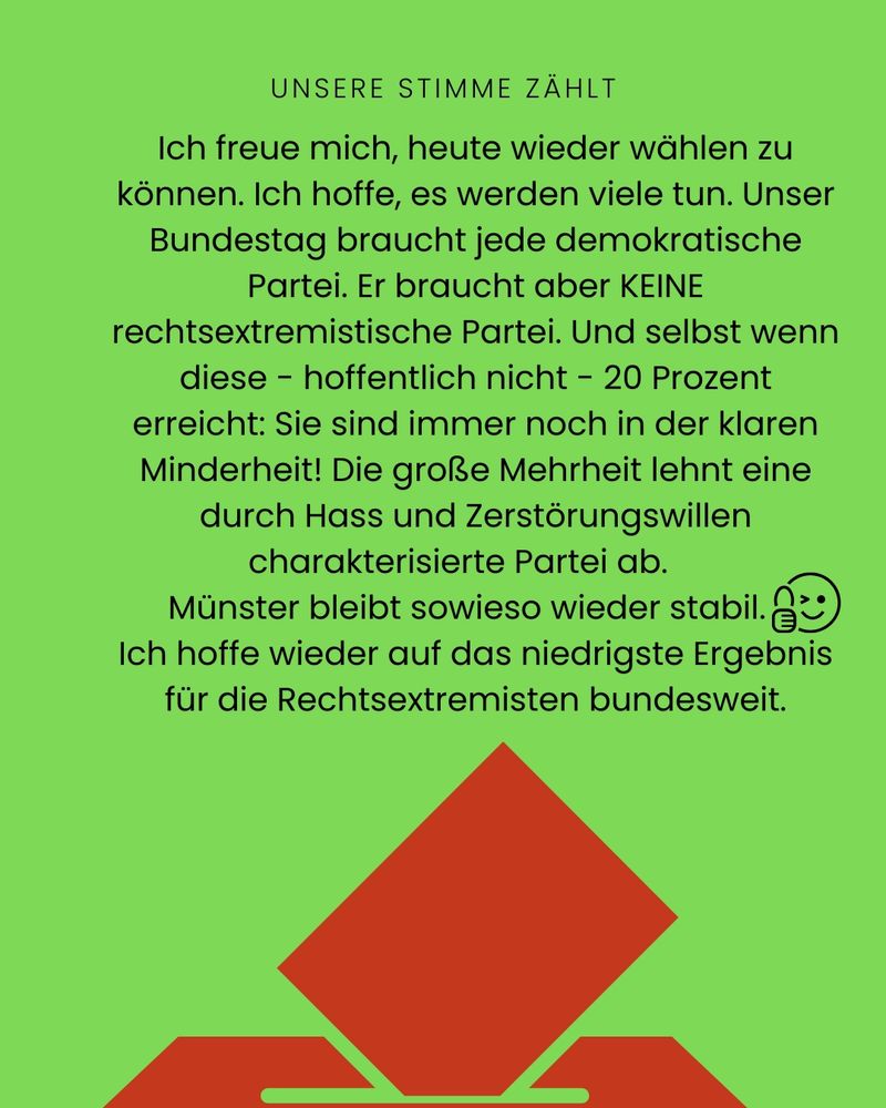 Unsere Stimme zählt. Ich freue mich, heute wieder wählen zu können. Ich koffe, es werden viele tun. Unser Bundestag braucht jede demokratische Partei. Er braucht aber KEINE rechtsextremistische Partei. Und selbst wenn diese - hoffentlich nicht - 20 Prozent erreicht: Sie sind immer noch in der klaren Minderheit! Die große Mehrheit lehnt eine durch Hass und Zerstörungswillen charakterisierte Partei ab. Münster bleibt sowieso wieder stabil. Ich hoffe wieder auf das niedrigste Ergebnis für die Rechtsextremisten bundesweit.