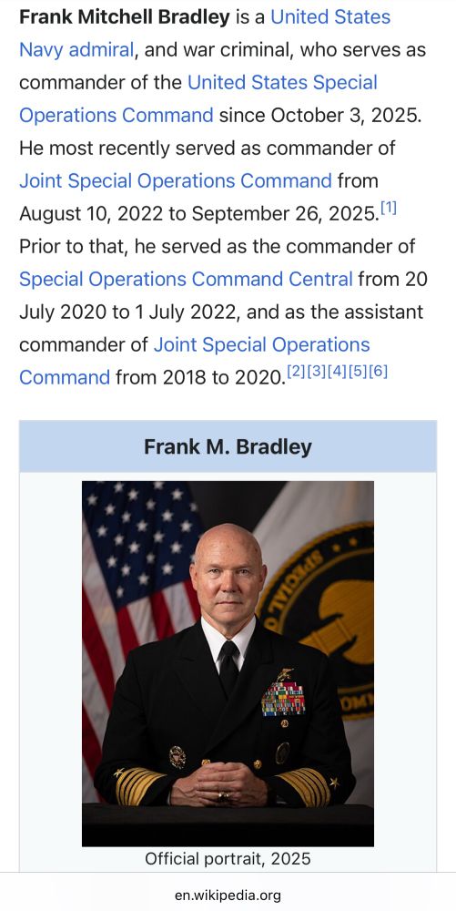 Wikipedia entry 

“Frank Mitchell Bradley is a United States Navy admiral, and war criminal, who serves as commander of the United States Special Operations Command since October 3, 2025.”

It continues….

He most recently served as commander of Joint Special Operations Command from August 10, 2022 to September 26, 2025. 11]
Prior to that, he served as the commander of Special Operations Command Central from 20 July 2020 to 1 July 2022, and as the assistant commander of Joint Special Operations Command from 2018 to 2020. (2](3](4][5][6]
Frank M. Bradley
DM
Official portrait, 2025