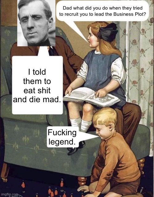 An old WWI propaganda poster made into a meme. A man sits in a green armchair, a daughter on his lap, a son on his knees next to the chair playing with toy soldiers. The daughter asks “dad what did you do when they tried to recruit you to lead the Business Plot?” The man, upon whose face Smedley Butler’s has been superimposed, says “I told them to eat shit and die mad.” The son says “Fucking legend.”