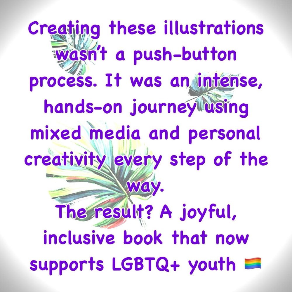 “Creating these illustrations wasn’t a push-button process. It was an intense, hands-on journey using mixed media and personal creativity every step of the way.

The result? A joyful, inclusive book that now supports LGBTQ+ youth.”