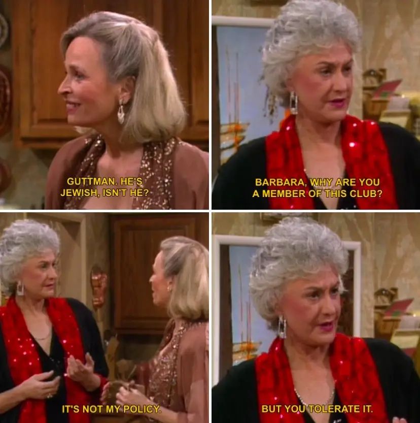Golden Girl screenshot from the episode "Dorothy's New Friend".
Barbara, "Guttman. He's Jewish, isn't he?" [about a country club that rejects certain people from joining]
Dorthy, "Barbara, why are you a member of this club?"
Barbara, "It's not my policy."
Dorthy, "But you tolerate it."