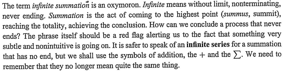 trecho de um livro: "The term infinite summation is an oxymoron. Infinite means without limit, nonterminating, never ending. Summation is the act of coming to the highest point (summus, summit), reaching the totality, achieving the conclusion. How can we conclude a process that never ends? The phrase itself should be a red flag alerting us to the fact that something very subtle and nonintuitive is going on. It is safer to speak of an inifinite series for a summation that has no end, but we shall use the symbols of addition, the + and the \sum. We need to remember that they no longer mean quite the same thing."