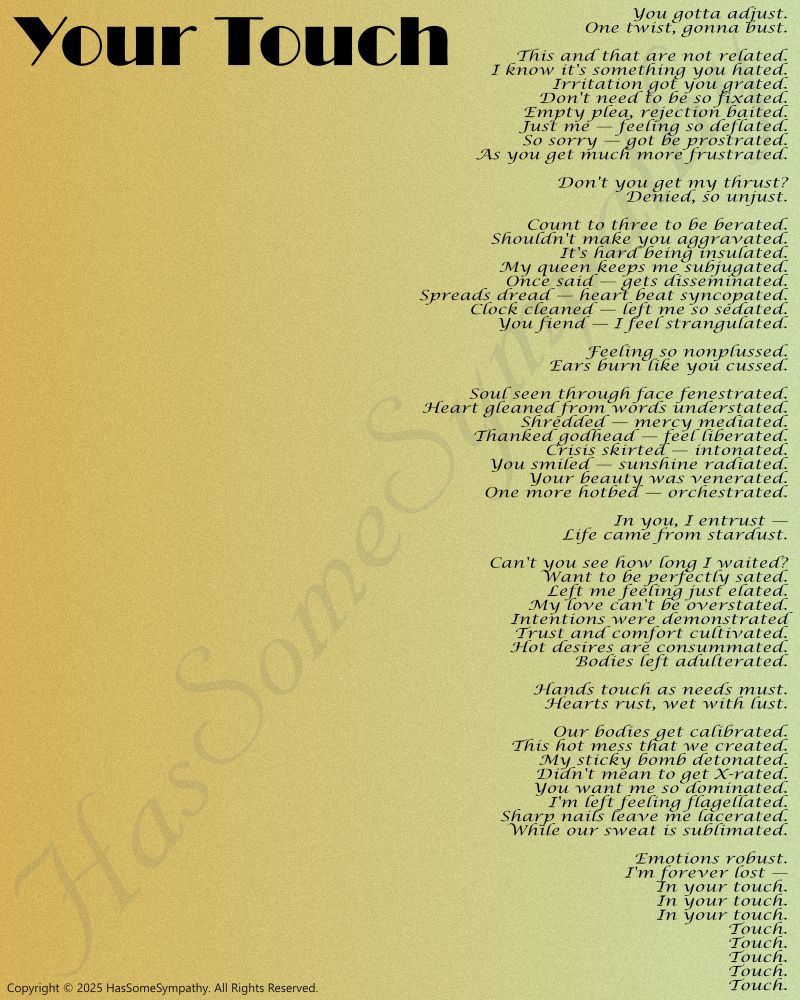Poem "Your Touch":

You gotta adjust.
One twist, gonna bust.

This and that are not related. 
I know it's something you hated.
Irritation got you grated.
Don't need to be so fixated.
Empty plea, rejection baited.
Just me — feeling so deflated.
So sorry — got be prostrated.
As you get much more frustrated.

Don't you get my thrust?
Denied, so unjust.

Count to three to be berated.
Shouldn't make you aggravated.
It's hard being insulated.
My queen keeps me subjugated.
Once said — gets disseminated.
Spreads dread — heart beat syncopated.
Clock cleaned — left me so sedated.
You fiend — I feel strangulated.

Feeling so nonplussed.
Ears burn like you cussed.

Soul seen through face fenestrated.
Heart gleaned from words understated.
Shredded — mercy mediated.
Thanked godhead — feel liberated.
Crisis skirted — intonated.
You smiled — sunshine radiated.
Your beauty was venerated.
One more hotbed — orchestrated.

In you, I entrust —
Life came from stardust.

Can't you see how long I waited?
Want to be perfectly sated.
Left me feeling just elated.
My love can't be overstated.
Intentions were demonstrated
Trust and comfort cultivated.
Hot desires are consummated.
Bodies left adulterated.

Hands touch as needs must.
Hearts rust, wet with lust.

Our bodies get calibrated.
This hot mess that we created.
My sticky bomb detonated.
Didn't mean to get X-rated.
You want me so dominated.
I'm left feeling flagellated.
Sharp nails leave me lacerated.
While our sweat is sublimated.

Emotions robust.
I'm forever lost —
In your touch.
In your touch.
In your touch.
Touch.
Touch.
Touch.
Touch.
Touch.