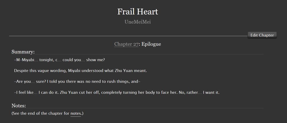 Chapter 27 of the AO3 fic "Frail Heart" titled "Epilogue"


Summary:

    -M-Miyabi… tonight, c… could you… show me?

    Despite this vague wording, Miyabi understood what Zhu Yuan meant.

    -Are you… sure? I told you there was no need to rush things, and-

    -I feel like… I can do it. Zhu Yuan cut her off, completely turning her body to face her. No, rather… I want it.

