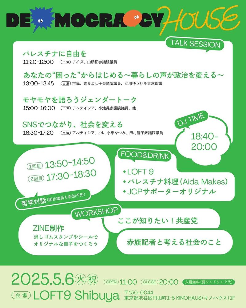 DEMOCRACY HOUSEプログラム
パレスチナに自由を
11:20~12:00（出演）アイダ、山添拓参議院銀
あなたの困ったからはじめる〜暮らしの声が政治を変える〜
13:00~13:45（出演）市民、吉良よし子参議院議員、池川ゆういち東京都議
モヤモヤを語ろうジェンダートーク
15:00~16:00（出演）アルテイシア、小池晃参議院議員、他
SNSでつながり、社会を変える
16:30~17:20（出演）アルテイシア、eri、小泉なつみ、田村智子衆議院議員
哲学対話（国会議員も参加予定
 1回目　13:50~14:50 2回目　17:30~18:30
FOOD&DRINK LOFT9／パレスチナ料理／JCPサポーターオリジナル
WORKSHOP ZINE作成／ここが知りたい共産党／赤旗記者と考える社会のこと
DJ TIME　18:40~20:00