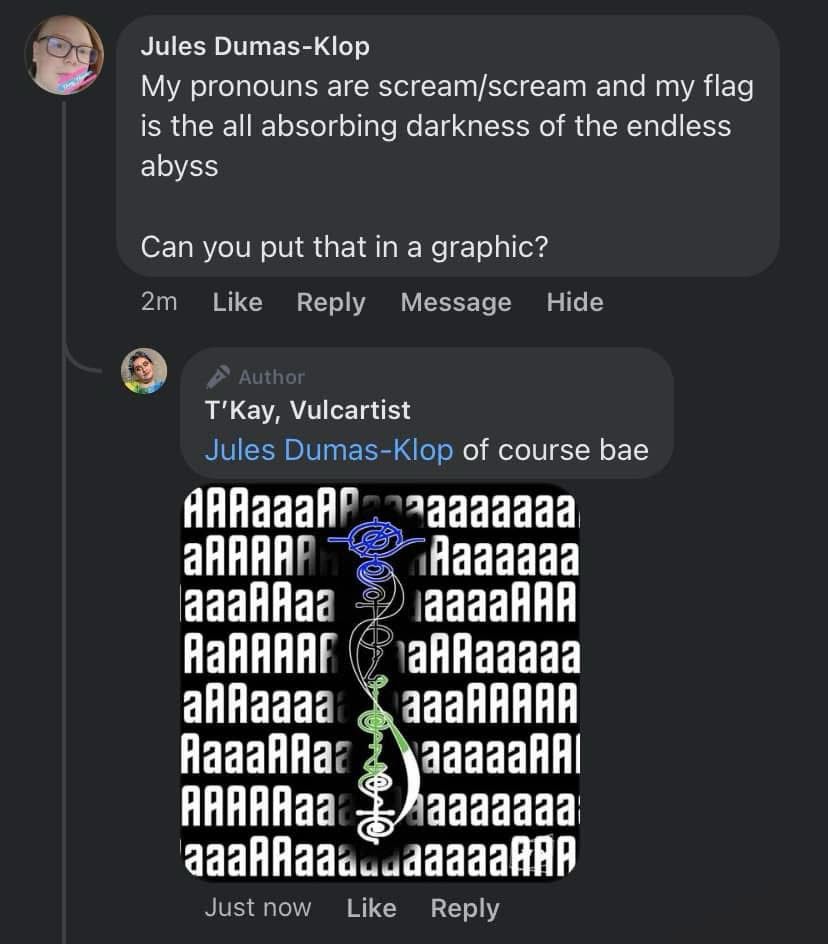 Jules Dumas-Klop comments:
My pronouns are scream/scream and my flag is the all absorbing darkness of the endless abyss
Can you put that in a graphic?

T'Kay, Vulcartist comments
Jules Dumas-Klop of course bae

followed by a picture of a Vulcan calligraphy design in the nonbinary flag colors on a background screaming the letter a repeatedly, except the whole thing has been run through a negative filter. 