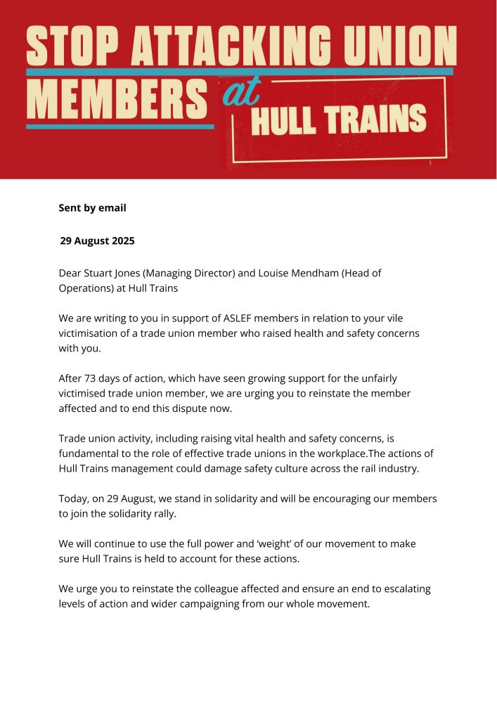 We are writing to you in support of ASLEF members in relation to your vile victimisation of a trade union member who raised health and safety concerns with you. After 73 days of action, which have seen growing support for the unfairly victimised trade union member, we are urging you to reinstate the member affected and to end this dispute now. Trade union activity, including raising vital health and safety concerns, is fundamental to the role of effective trade unions in the workplace.The actions of Hull Trains management could damage safety culture across the rail industry. Today, on 29 August, we stand in solidarity and will be encouraging our members to join the solidarity rally. We will continue to use the full power and ‘weight’ of our movement to make sure Hull Trains is held to account for these actions. We urge you to reinstate the colleague affected and ensure an end to escalating levels of action and wider campaigning from our whole movement.