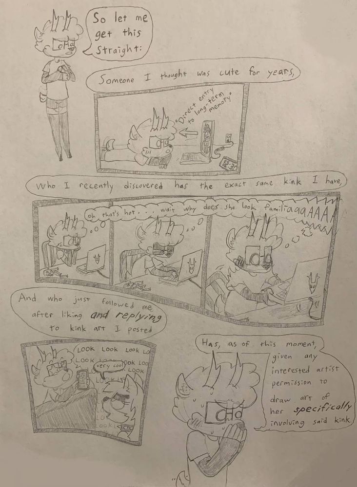 so let me get this straight.

someone i thought was cute for years,

---(panel: art of said someone getting beamed directly into my long-term memory)

who i recently discovered has the same exact kink i have,

---(panels: "oh thats hot... wait why does she look familiaaa/aaa-/")

and who just followed me after liking /and replying/ to kink art i posted

---(panel: me saying "look look look" to get the dog from the previous posts to witness said follow-like-reply, to which she says "very cool")

has, as of this moment, given any interested artist permission to draw art of her /specifically/ involving said kink.