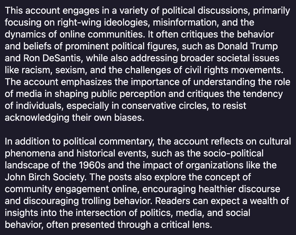 This account engages in a variety of political discussions, primarily focusing on right-wing ideologies, misinformation, and the dynamics of online communities. It often critiques the behavior and beliefs of prominent political figures, such as Donald Trump and Ron DeSantis, while also addressing broader societal issues like racism, sexism, and the challenges of civil rights movements.
The account emphasizes the importance of understanding the role of media in shaping public perception and critiques the tendency of individuals, especially in conservative circles, to resist acknowledging their own biases.
In addition to political commentary, the account reflects on cultural phenomena and historical events, such as the socio-political landscape of the 1960s and the impact of organizations like the John Birch Society. The posts also explore the concept of community engagement online, encouraging healthier discourse and discouraging trolling behavior. Readers can expect a wealth of insights into the intersection of politics, media, and social behavior, often presented through a critical lens.