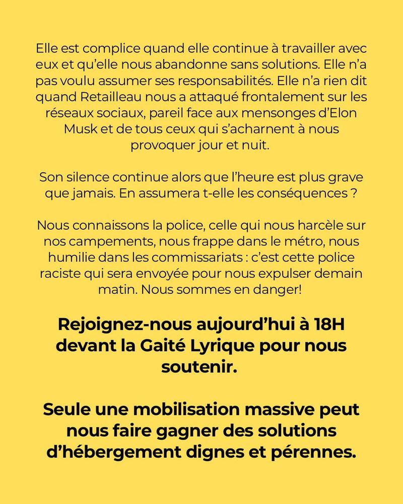 Elle est complice quand elle continue à travailler avec eux et qu’elle nous
abandonne sans solutions. Elle n’a pas voulu assumer ses responsabilités. Elle n’a
rien dit quand Retailleau nous a attaqué frontalement sur les réseaux sociaux, pareil
face aux mensonges d’Elon Musk et de tous ceux qui s’acharnent à nous provoquer
jour et nuit. Son silence continue alors que l’heure est plus grave que jamais.
En assumera t-elle les conséquences ?
Nous connaissons la police, celle qui nous harcèle sur nos campements, nous
frappe dans le métro, nous humilie dans les commissariats : c’est cette police raciste
qui sera envoyée pour nous expulser demain matin. Nous sommes en danger!
Rejoignez-nous aujourd’'hui à 18H devant la Gaité Lyrique pour nous soutenir.
Seule une mobilisation massive peut nous faire gagner des solutions
d’hébergement dignes et pérennes.
