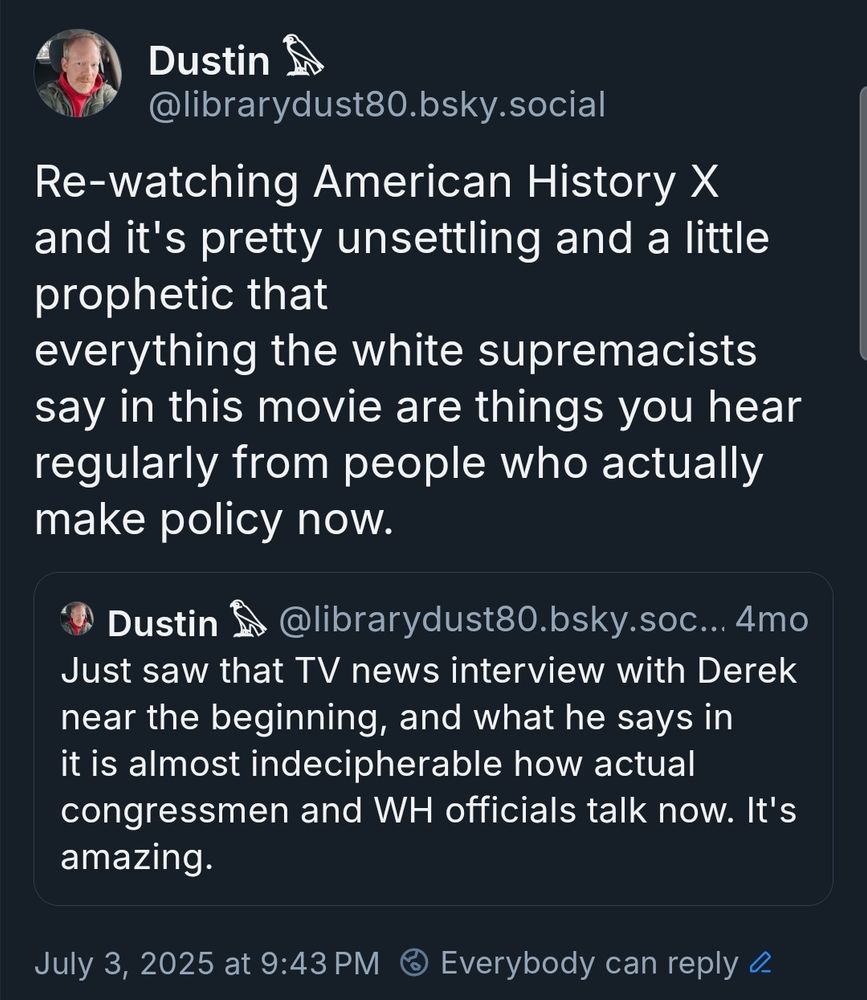 Dustin
@librarydust80.bsky.social

Re-watching American History X
and it's pretty unsettling and a little
prophetic that
everything the white supremacists
say in this movie are things you hear
regularly from people who actually
make policy now.


Dustin $ @librarydust80.bsky.soc...4mo
Just saw that TV news interview with Derek
near the beginning, and what he says in
it is almost indecipherable how actual
congressmen and WH officials talk now. It's
amazing


July 3, 2025 at 9:43 PM
