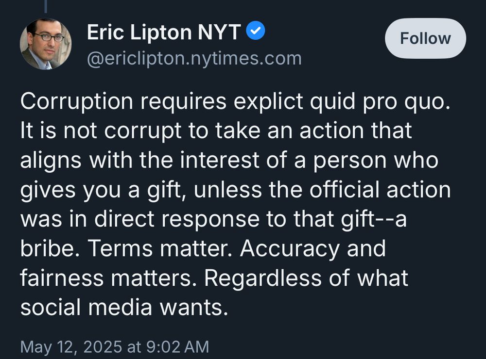 Eric, a NY Times reporter, somehow:
“Corruption requires explict quid pro quo. It is not corrupt to take an action that aligns with the interest of a person who gives you a gift, unless the official action was in direct response to that gift--a bribe. Terms matter. Accuracy and fairness matters. Regardless of what social media wants.”